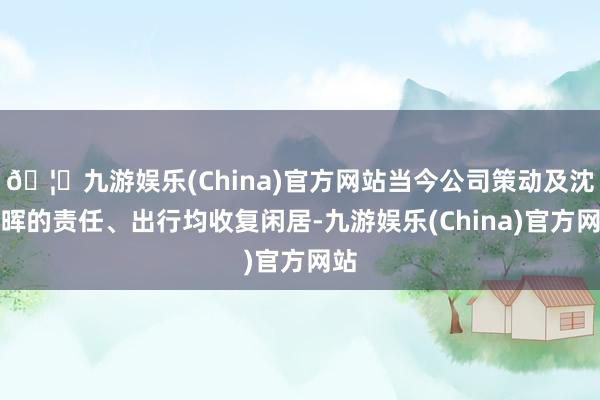 🦄九游娱乐(China)官方网站当今公司策动及沈春晖的责任、出行均收复闲居-九游娱乐(China)官方网站