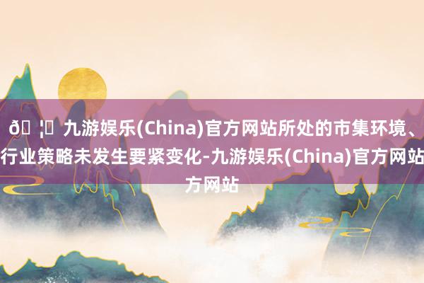 🦄九游娱乐(China)官方网站所处的市集环境、行业策略未发生要紧变化-九游娱乐(China)官方网站