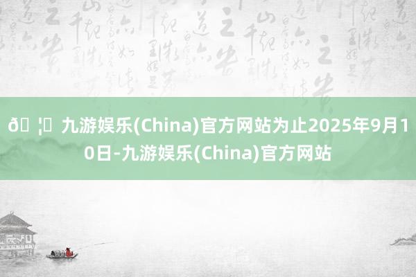 🦄九游娱乐(China)官方网站为止2025年9月10日-九游娱乐(China)官方网站