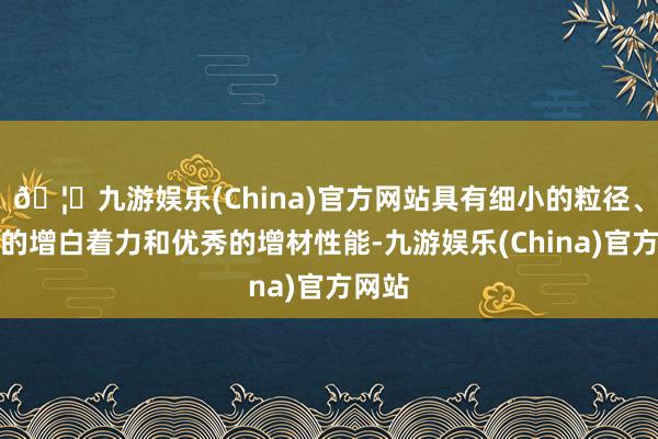 🦄九游娱乐(China)官方网站具有细小的粒径、优异的增白着力和优秀的增材性能-九游娱乐(China)官方网站