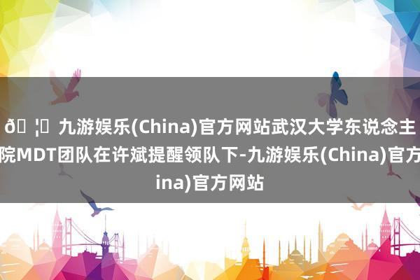 🦄九游娱乐(China)官方网站武汉大学东说念主民病院MDT团队在许斌提醒领队下-九游娱乐(China)官方网站