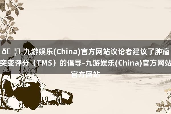 🦄九游娱乐(China)官方网站议论者建议了肿瘤突变评分（TMS）的倡导-九游娱乐(China)官方网站