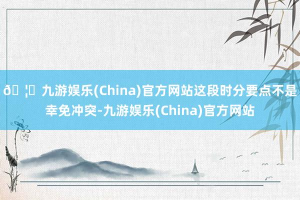 🦄九游娱乐(China)官方网站这段时分要点不是幸免冲突-九游娱乐(China)官方网站