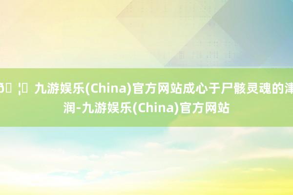🦄九游娱乐(China)官方网站成心于尸骸灵魂的津润-九游娱乐(China)官方网站