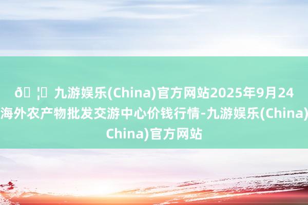 🦄九游娱乐(China)官方网站2025年9月24日石家庄海外农产物批发交游中心价钱行情-九游娱乐(China)官方网站