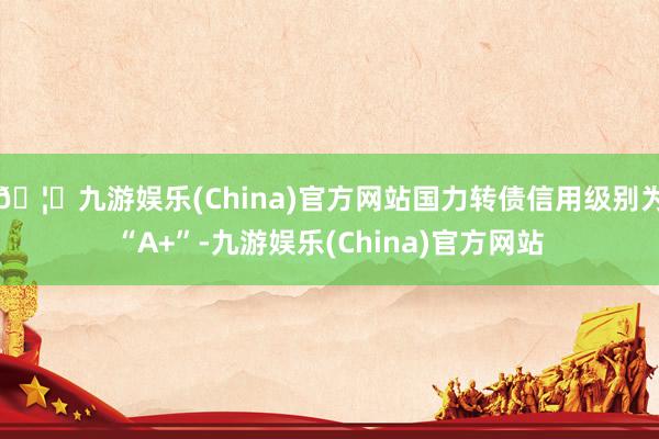 🦄九游娱乐(China)官方网站国力转债信用级别为“A+”-九游娱乐(China)官方网站