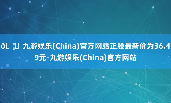 🦄九游娱乐(China)官方网站正股最新价为36.49元-九游娱乐(China)官方网站