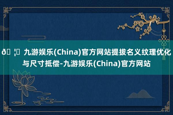 🦄九游娱乐(China)官方网站提拔名义纹理优化与尺寸抵偿-九游娱乐(China)官方网站