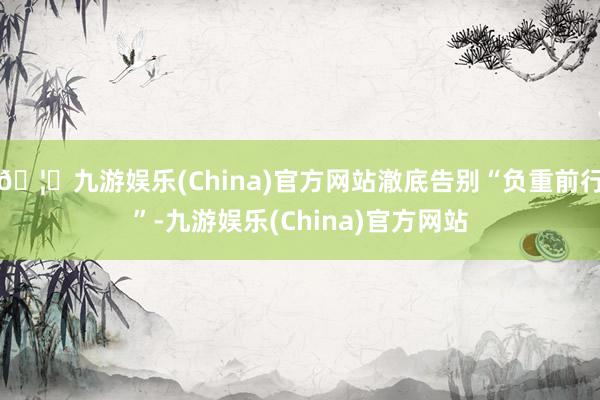 🦄九游娱乐(China)官方网站澈底告别“负重前行”-九游娱乐(China)官方网站