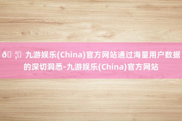 🦄九游娱乐(China)官方网站通过海量用户数据的深切洞悉-九游娱乐(China)官方网站