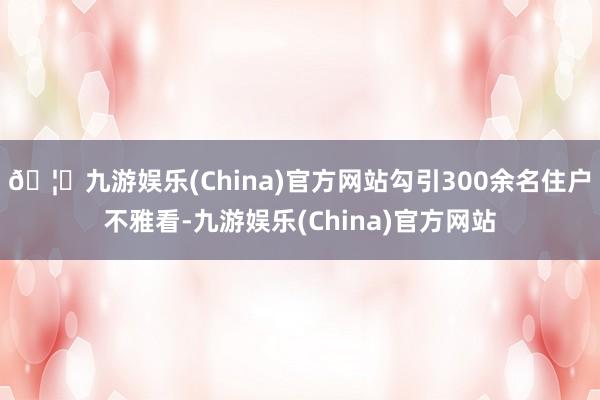 🦄九游娱乐(China)官方网站勾引300余名住户不雅看-九游娱乐(China)官方网站