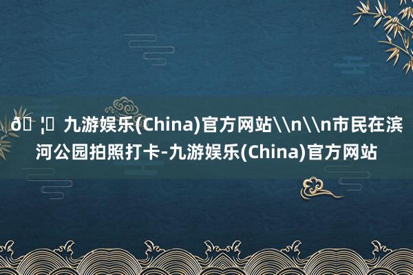 🦄九游娱乐(China)官方网站\n\n市民在滨河公园拍照打卡-九游娱乐(China)官方网站